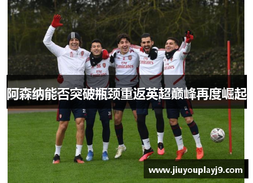 阿森纳能否突破瓶颈重返英超巅峰再度崛起