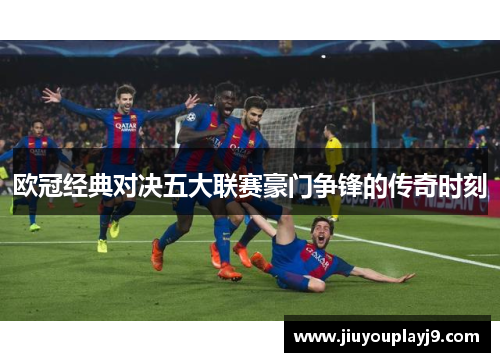 欧冠经典对决五大联赛豪门争锋的传奇时刻
