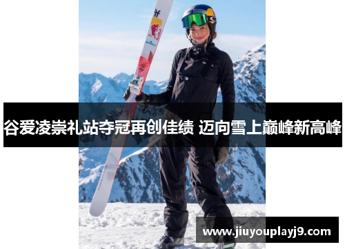 谷爱凌崇礼站夺冠再创佳绩 迈向雪上巅峰新高峰