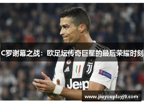 C罗谢幕之战：欧足坛传奇巨星的最后荣耀时刻