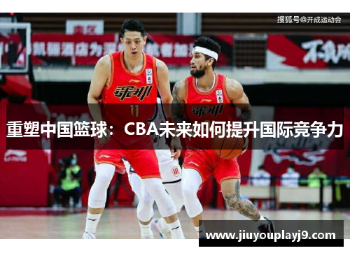 重塑中国篮球：CBA未来如何提升国际竞争力