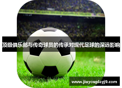 顶级俱乐部与传奇球员的传承对现代足球的深远影响