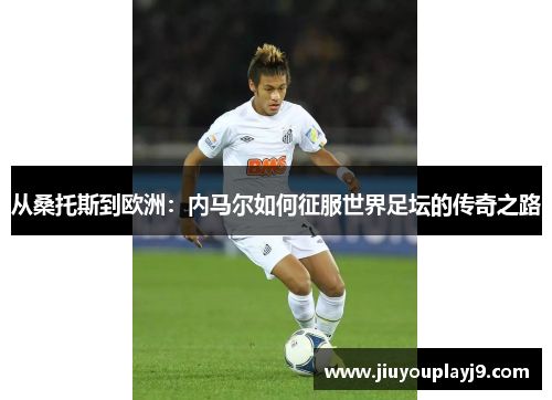 从桑托斯到欧洲：内马尔如何征服世界足坛的传奇之路