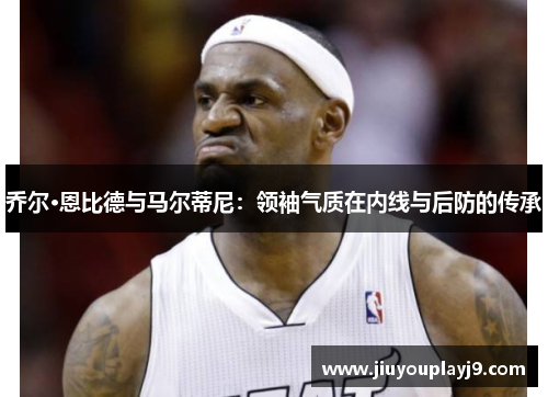乔尔·恩比德与马尔蒂尼：领袖气质在内线与后防的传承
